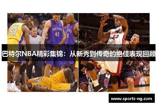 巴特尔NBA精彩集锦：从新秀到传奇的绝佳表现回顾